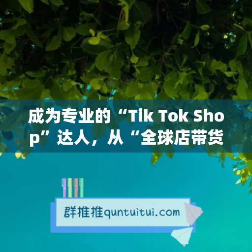 成为专业的“Tik Tok Shop”达人，从“全球店带货训练营”开始！